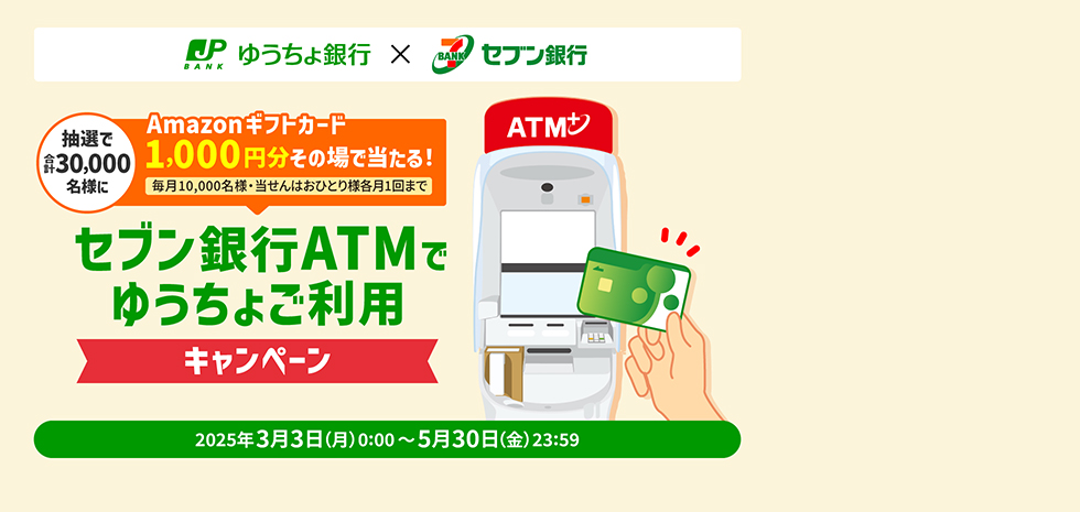 ゆうちょ銀行×セブン銀行　抽選で合計30,000名様にAmazonギフトカード1,000円分その場で当たる！（毎月10,000名様・当せんはおひとり様各月1回まで）セブン銀行ATMでゆうちょご利用キャンペーン　2025年3月3日（月）0:00～5月30日（金）23:59